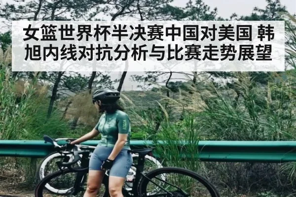 女篮世界杯半决赛中国对美国 韩旭内线对抗分析与比赛走势展望