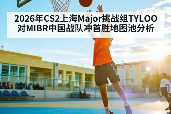 2026年CS2上海Major挑战组TYLOO对MIBR中国战队冲首胜地图池分析