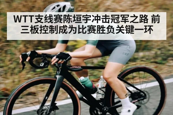 WTT支线赛陈垣宇冲击冠军之路 前三板控制成为比赛胜负关键一环